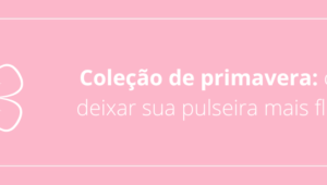 Coleção de primavera: como deixar sua pulseira mais florida!