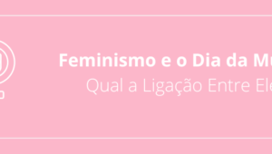 Feminismo e o Dia da Mulher: Qual a Ligação Entre Eles?