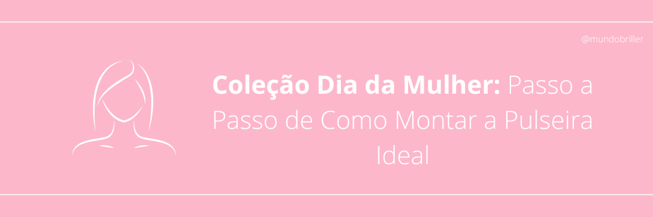 Coleção Dia da Mulher: Passo a Passo de Como Montar a Pulseira Ideal