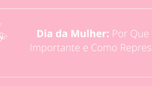 Dia da Mulher: Por Que é Tão Importante e Como Representá-lo