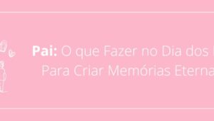 Pai: O que Fazer no Dia dos Pais Para Criar Memórias Eternas?